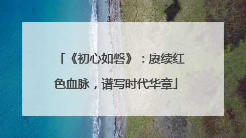 《初心如磐》：赓续红色血脉，谱写时代华章