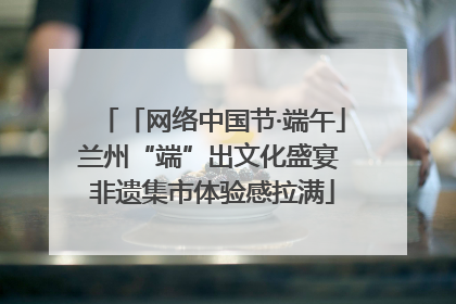 「网络中国节·端午」兰州“端”出文化盛宴 非遗集市体验感拉满