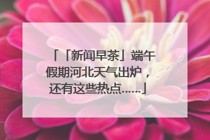 「新闻早茶」端午假期河北天气出炉,还有这些热点……