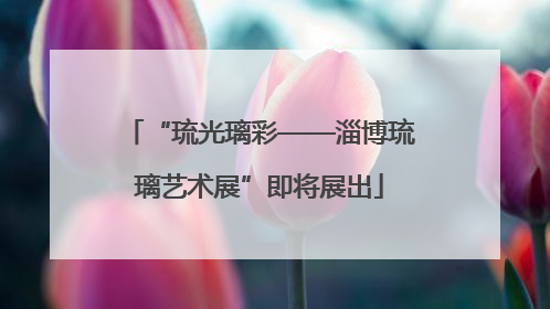 “琉光璃彩——淄博琉璃艺术展”即将展出