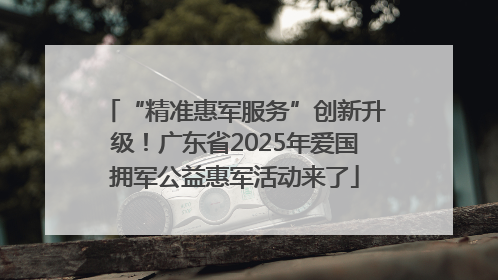 “精准惠军服务”创新升级！广东省2025年爱国拥军公益惠军活动来了