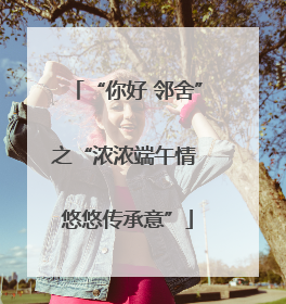 “你好 邻舍”之“浓浓端午情 悠悠传承意”