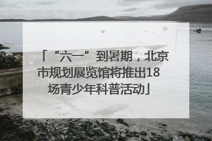 “六一”到暑期，北京市规划展览馆将推出18场青少年科普活动