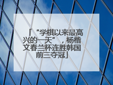 “学棋以来最高兴的一天”，杨楷文春兰杯连胜韩国前三夺冠