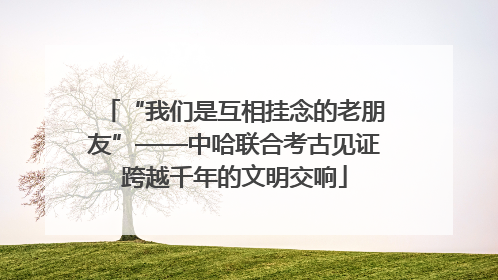 “我们是互相挂念的老朋友”——中哈联合考古见证跨越千年的文明交响