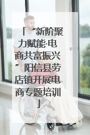 “新阶聚力赋能·电商共富振兴”阳信县劳店镇开展电商专题培训
