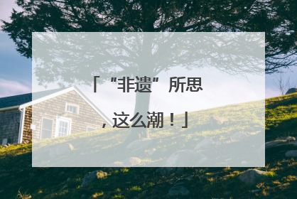 “非遗”所思，这么潮！