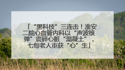 “黑科技”三连击！淮安二院心血管内科以“声波核弹”震碎心脏“混凝土”，七旬老人重获“心”生