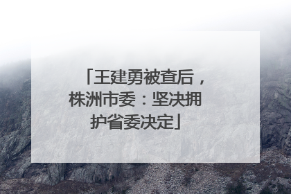 王建勇被查后，株洲市委：坚决拥护省委决定