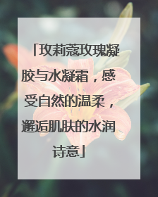 玫莉蔻玫瑰凝胶与水凝霜,感受自然的温柔,邂逅肌肤的水润诗意