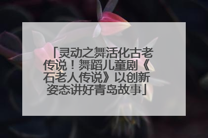灵动之舞活化古老传说！舞蹈儿童剧《石老人传说》以创新姿态讲好青岛故事