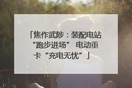 焦作武陟：装配电站“跑步进场” 电动重卡“充电无忧”