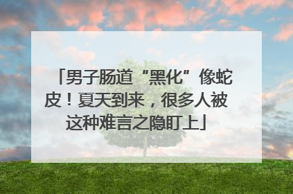 男子肠道“黑化”像蛇皮！夏天到来，很多人被这种难言之隐盯上