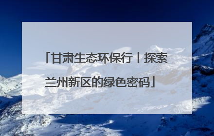 甘肃生态环保行丨探索兰州新区的绿色密码