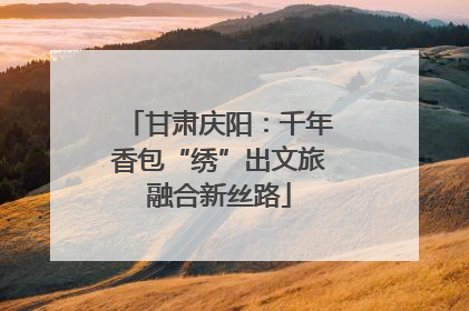 甘肃庆阳：千年香包“绣”出文旅融合新丝路