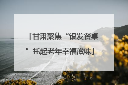 甘肃聚焦“银发餐桌”托起老年幸福滋味