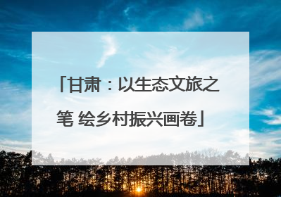 甘肃：以生态文旅之笔 绘乡村振兴画卷