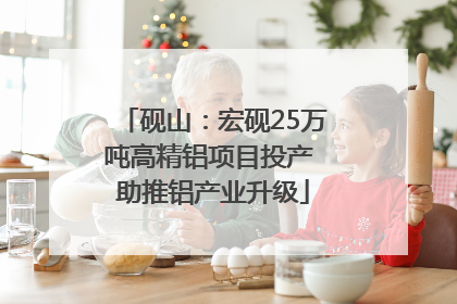 砚山：宏砚25万吨高精铝项目投产 助推铝产业升级
