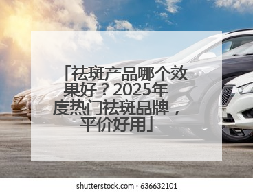 祛斑产品哪个效果好？2025年度热门祛斑品牌，平价好用