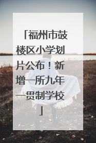 福州市鼓楼区小学划片公布！新增一所九年一贯制学校