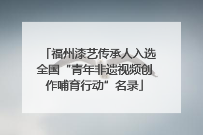 福州漆艺传承人入选全国“青年非遗视频创作哺育行动”名录
