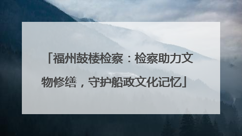 福州鼓楼检察：检察助力文物修缮，守护船政文化记忆
