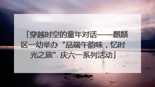 穿越时空的童年对话——麒麟区一幼举办“品端午韵味，忆时光之旅”庆六一系列活动