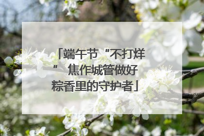 端午节“不打烊” 焦作城管做好粽香里的守护者