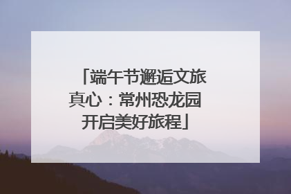 端午节邂逅文旅真心：常州恐龙园开启美好旅程