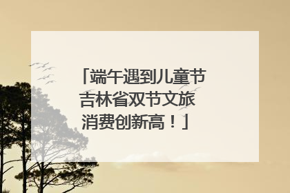 端午遇到儿童节 吉林省双节文旅消费创新高！
