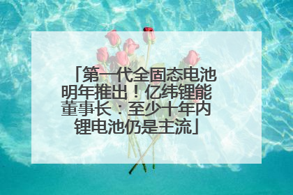 第一代全固态电池明年推出！亿纬锂能董事长：至少十年内锂电池仍是主流