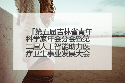 第五届吉林省青年科学家年会分会暨第二届人工智能助力医疗卫生事业发展大会在长春召开