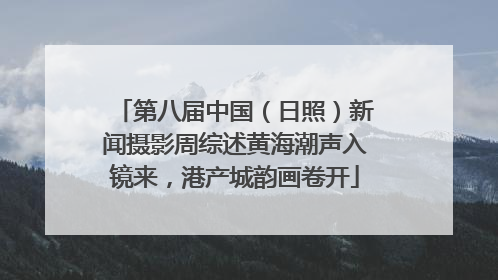 第八届中国（日照）新闻摄影周综述黄海潮声入镜来，港产城韵画卷开