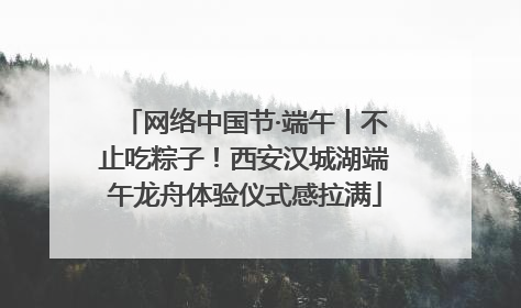 网络中国节·端午丨不止吃粽子！西安汉城湖端午龙舟体验仪式感拉满