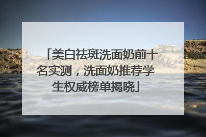 美白祛斑洗面奶前十名实测，洗面奶推荐学生权威榜单揭晓