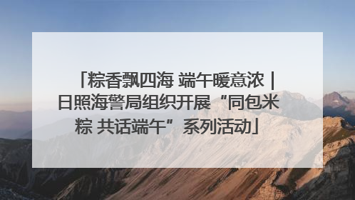 粽香飘四海 端午暖意浓｜日照海警局组织开展“同包米粽 共话端午”系列活动