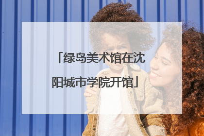 绿岛美术馆在沈阳城市学院开馆