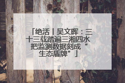 绝活丨吴文晖：三十三载踏遍三湘四水 把监测数据刻成“生态盾牌”