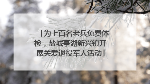为上百名老兵免费体检，盐城亭湖新兴镇开展关爱退役军人活动