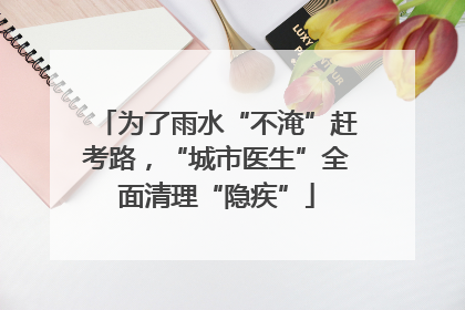 为了雨水“不淹”赶考路，“城市医生”全面清理“隐疾”