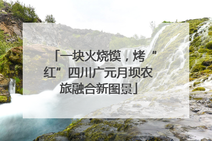 一块火烧馍，烤“红”四川广元月坝农旅融合新图景