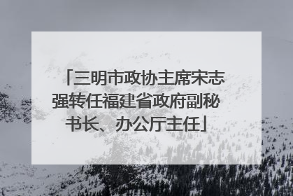 三明市政协主席宋志强转任福建省政府副秘书长、办公厅主任