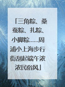 三角粽、桑蚕粽、扎粽、小脚粽……周浦小上海步行街刮起端午浓浓民俗风