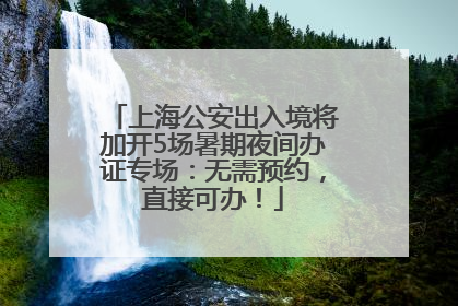 上海公安出入境将加开5场暑期夜间办证专场：无需预约，直接可办！