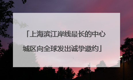 上海滨江岸线最长的中心城区向全球发出诚挚邀约