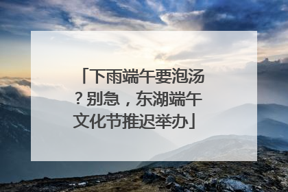 下雨端午要泡汤？别急，东湖端午文化节推迟举办