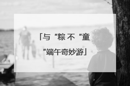 与“粽 不“童“端午奇妙游