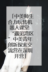 中美师生合力玩转机器人课堂 “遇见湾区”中美青年创新探索交流营在深圳开营