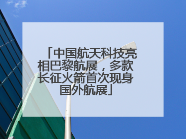 中国航天科技亮相巴黎航展，多款长征火箭首次现身国外航展