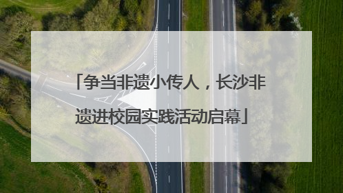 争当非遗小传人，长沙非遗进校园实践活动启幕